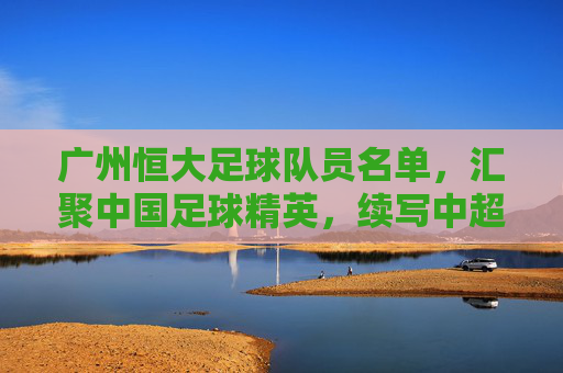 广州恒大足球队员名单，汇聚中国足球精英，续写中超传奇，广州恒大足球队员名单，汇聚中国足球精英，续写中超传奇