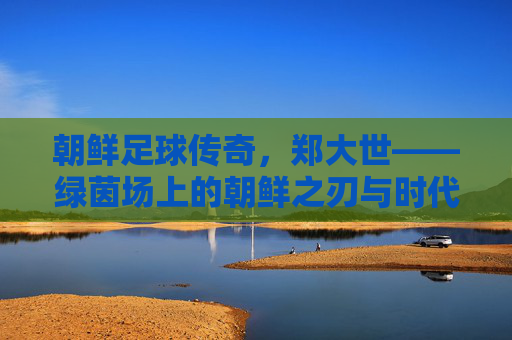 朝鲜足球传奇,郑大世——绿茵场上的朝鲜之刃与时代印记,朝鲜足球传奇郑大世,绿茵场上的朝鲜之刃与时代印记