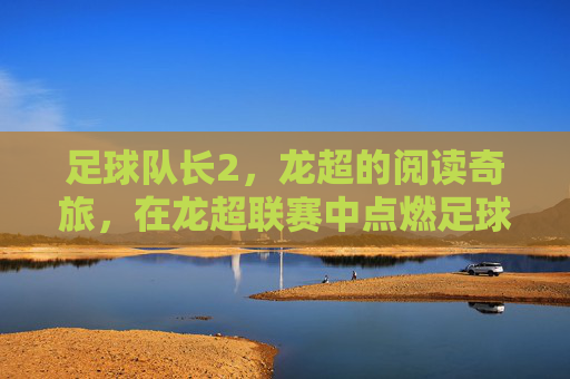 足球队长2，龙超的阅读奇旅，在龙超联赛中点燃足球与阅读的共鸣，足球队长2，龙超阅读奇旅点燃足球与阅读的共鸣
