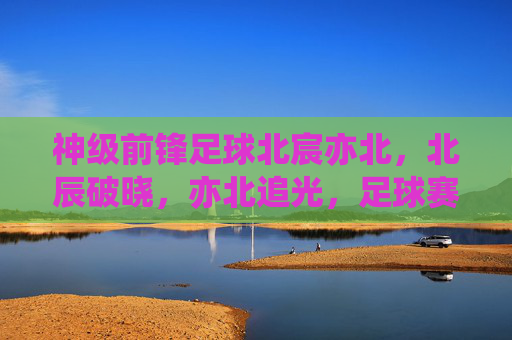 神级前锋足球北宸亦北,北辰破晓,亦北追光,足球赛场上的破浪与梦想,神级前锋足球,北宸亦北,破浪追光,梦想破晓