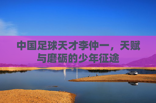 中国足球天才李仲一，天赋与磨砺的少年征途