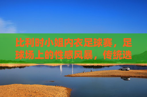 比利时小姐内衣足球赛,足球场上的性感风暴,传统选美与体育竞技的跨界狂欢,比利时小姐内衣足球赛,足球场上的性感风暴,传统选美与体育竞技的跨界狂欢