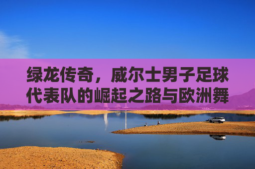 绿龙传奇,威尔士男子足球代表队的崛起之路与欧洲舞台的绽放,绿龙传奇,威尔士男子足球代表队的崛起之路与欧洲舞台的绽放