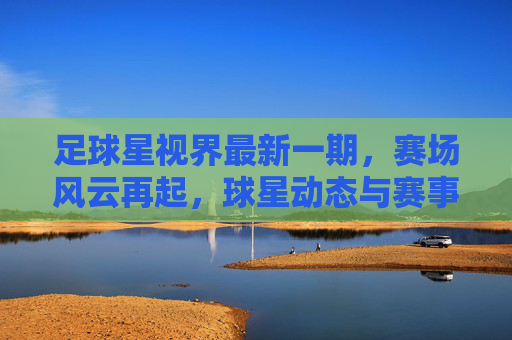 足球星视界最新一期，赛场风云再起，球星动态与赛事前瞻深度解析