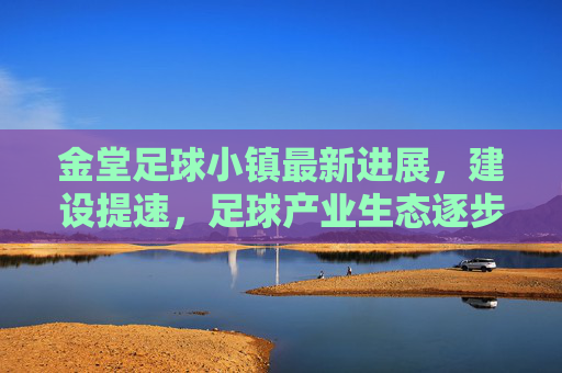 金堂足球小镇最新进展,建设提速,足球产业生态逐步成型,金堂足球小镇建设提速 产业生态逐步成型