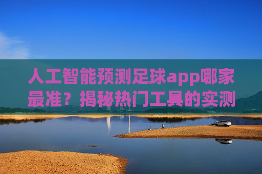 人工智能预测足球app哪家最准?揭秘热门工具的实测与综合对比,人工智能预测足球app哪家最准?揭秘热门工具的实测与综合对比