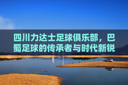 四川力达士足球俱乐部,巴蜀足球的传承者与时代新锐