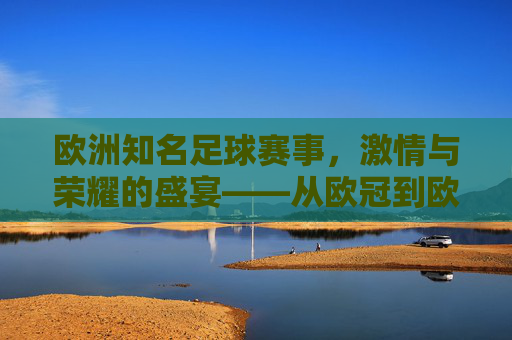 欧洲知名足球赛事，激情与荣耀的盛宴——从欧冠到欧协联的百年传承与时代魅力，欧洲知名足球赛事，激情与荣耀的盛宴——从欧冠到欧协联的百年传承与时代魅力