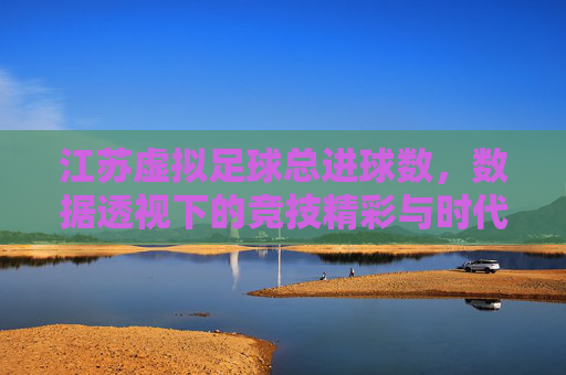 江苏虚拟足球总进球数,数据透视下的竞技精彩与时代印记,江苏虚拟足球总进球数,数据透视下的竞技精彩与时代印记