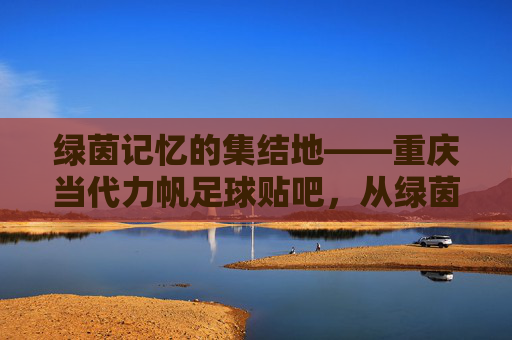绿茵记忆的集结地——重庆当代力帆足球贴吧,从绿茵场到数字世界的球迷情感纽带