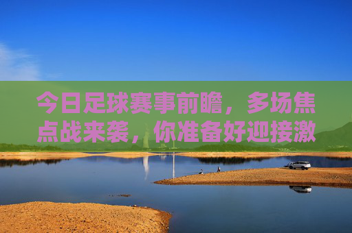 今日足球赛事前瞻，多场焦点战来袭，你准备好迎接激情对决了吗？今日足球赛事前瞻，多场焦点战来袭，你准备好迎接激情对决了吗？