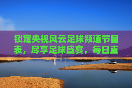 锁定央视风云足球频道节目表,尽享足球盛宴,每日直播与赛事回顾指南