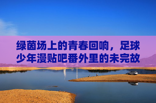 绿茵场上的青春回响,足球少年漫贴吧番外里的未完故事,绿茵场上的青春回响,足球少年漫贴吧番外里的未完故事