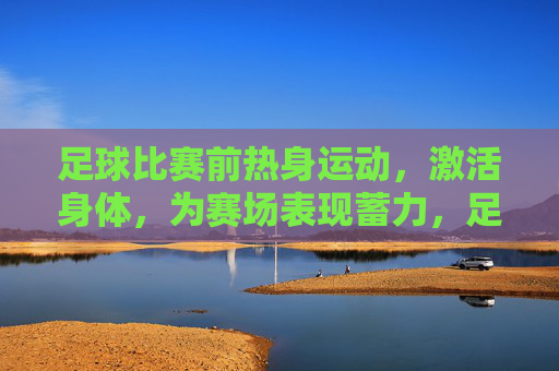 足球比赛前热身运动,激活身体,为赛场表现蓄力,足球赛前热身,激活身体,为赛场表现蓄力
