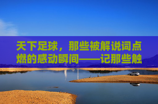 天下足球，那些被解说词点燃的感动瞬间——记那些触动心弦的足球故事与解说情怀，天下足球，那些被解说词点燃的感动瞬间——记那些触动心弦的足球故事与解说情怀