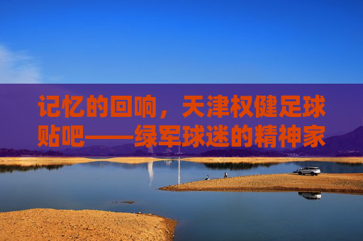 记忆的回响,天津权健足球贴吧——绿军球迷的精神家园与青春印记,记忆的回响,天津权健足球贴吧——绿军球迷的精神家园与青春印记