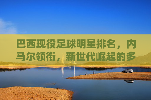 巴西现役足球明星排名,内马尔领衔,新世代崛起的多元足球图景,巴西现役足球明星排名,内马尔领衔,新世代崛起的多元足球图景