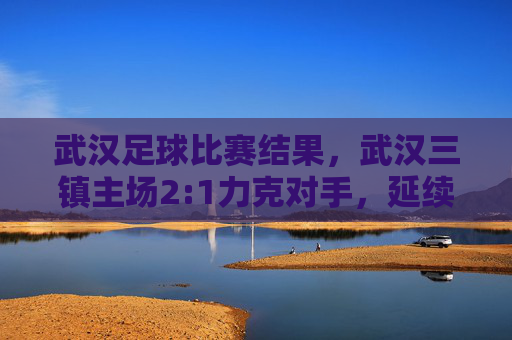 武汉足球比赛结果,武汉三镇主场2:1力克对手,延续不败战绩,球队状态与战术调整成焦点