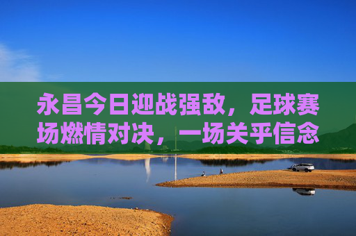 永昌今日迎战强敌，足球赛场燃情对决，一场关乎信念与荣耀的较量，永昌今日迎战强敌，足球赛场燃情对决，一场关乎信念与荣耀的较量