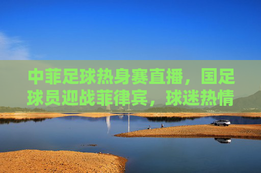 中菲足球热身赛直播,国足球员迎战菲律宾,球迷热情在线观赛,精彩瞬间引热议,中菲足球热身赛直播,国足球员迎战菲律宾 精彩瞬间引球迷热议