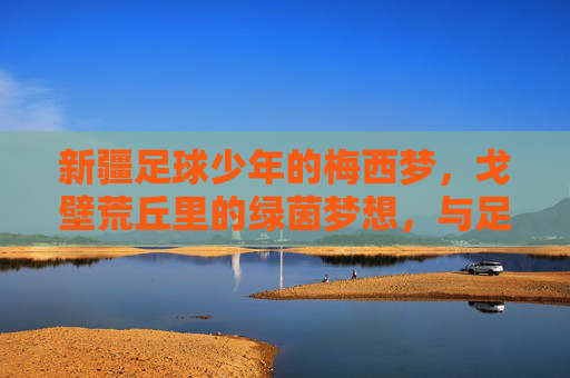 新疆足球少年的梅西梦，戈壁荒丘里的绿茵梦想，与足球传奇的意外邂逅，新疆足球少年的梅西梦，戈壁荒丘里的绿茵传奇邂逅