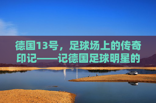 德国13号，足球场上的传奇印记——记德国足球明星的职业生涯与德国队的精神传承，德国13号，足球场上的传奇印记——记德国足球明星的职业生涯与德国队的精神传承