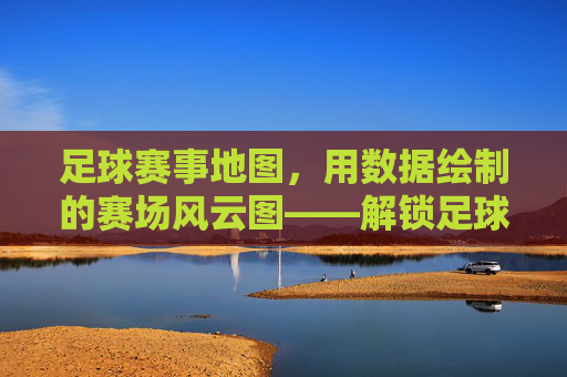 足球赛事地图,用数据绘制的赛场风云图——解锁足球世界的地理密码,足球赛事地图,用数据绘制的赛场风云图——解锁足球世界的地理密码