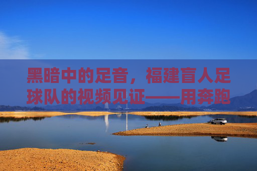 黑暗中的足音,福建盲人足球队的视频见证——用奔跑点亮盲人的足球梦,黑暗中的足音,福建盲人足球队的视频见证——用奔跑点亮盲人的足球梦