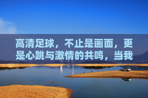 高清足球，不止是画面，更是心跳与激情的共鸣，当我要高清足球比赛成为观赛新标准，高清足球，不止画面，是心跳与激情的共鸣，成为观赛新标准