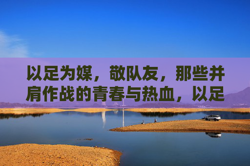 以足为媒,敬队友,那些并肩作战的青春与热血,以足为媒,敬队友,那些并肩作战的青春与热血