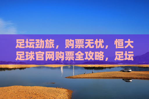 足坛劲旅,购票无忧,恒大足球官网购票全攻略,足坛劲旅,购票无忧,恒大足球官网购票全攻略