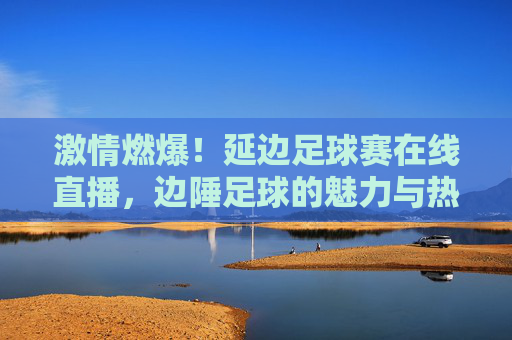 激情燃爆！延边足球赛在线直播，边陲足球的魅力与热血不容错过，激情燃爆！延边足球赛在线直播，边陲足球的魅力与热血不容错过