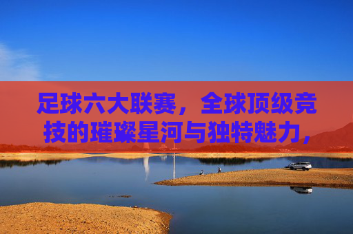 足球六大联赛,全球顶级竞技的璀璨星河与独特魅力,足球六大联赛,全球顶级竞技的璀璨星河与独特魅力