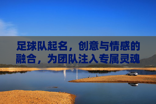足球队起名,创意与情感的融合,为团队注入专属灵魂,足球队起名,创意与情感融合,为团队注入专属灵魂