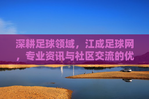 深耕足球领域，江成足球网，专业资讯与社区交流的优质平台，深耕足球领域，江成足球网，专业资讯与社区交流的优质平台