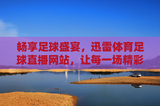 畅享足球盛宴，迅雷体育足球直播网站，让每一场精彩都不错过，畅享足球盛宴，迅雷体育足球直播，让每一场精彩都不错过