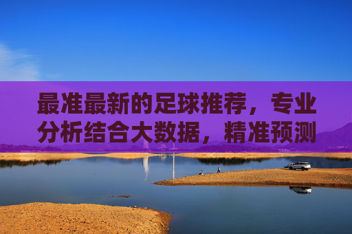 最准最新的足球推荐，专业分析结合大数据，精准预测比赛走向，最准最新足球推荐，专业分析结合大数据精准预测比赛走向