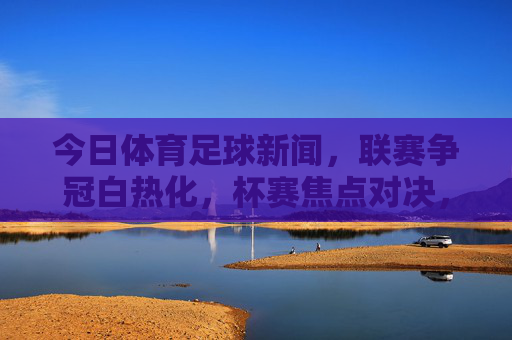 今日体育足球新闻,联赛争冠白热化,杯赛焦点对决,转会市场新动态,今日足球新闻,联赛争冠白热化,杯赛焦点对决,转会市场新动态