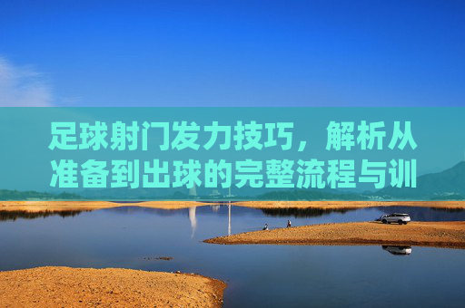 足球射门发力技巧,解析从准备到出球的完整流程与训练要点,足球射门发力技巧,解析从准备到出球的完整流程与训练要点