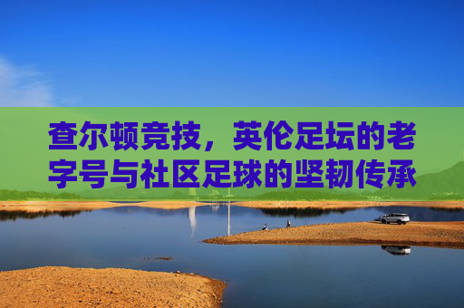 查尔顿竞技,英伦足坛的老字号与社区足球的坚韧传承,查尔顿竞技,英伦足坛的老字号与社区足球的坚韧传承