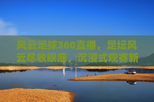 风云足球360直播，足坛风云尽收眼底，沉浸式观赛新体验引领潮流，风云足球360直播，足坛风云尽收眼底，沉浸式观赛新体验引领潮流