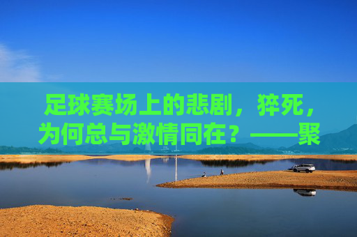 足球赛场上的悲剧,猝死,为何总与激情同在?——聚焦比赛猝死事件背后的健康警示与责任反思,足球赛场上的悲剧,猝死为何总与激情同在?——聚焦比赛猝死事件背后的健康警示与责任反思
