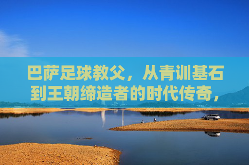 巴萨足球教父,从青训基石到王朝缔造者的时代传奇,巴萨足球教父,从青训基石到王朝缔造者的时代传奇