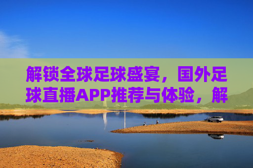 解锁全球足球盛宴,国外足球直播APP推荐与体验,解锁全球足球盛宴,国外足球直播APP推荐与体验