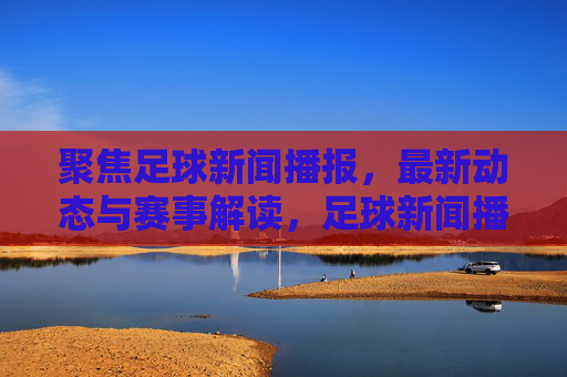 聚焦足球新闻播报，最新动态与赛事解读，足球新闻播报，最新动态与赛事解读