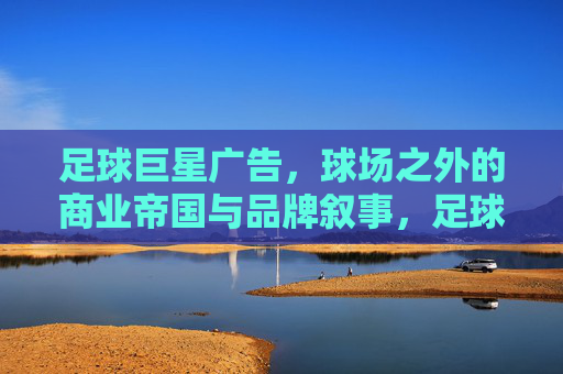 足球巨星广告，球场之外的商业帝国与品牌叙事，足球巨星广告，球场之外的商业帝国与品牌叙事