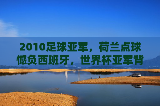 2010足球亚军,荷兰点球憾负西班牙,世界杯亚军背后的辉煌与遗憾,2010世界杯亚军荷兰,点球憾负西班牙,辉煌背后的遗憾