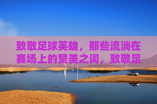 致敬足球英雄,那些流淌在赛场上的赞美之词,致敬足球英雄,那些流淌在赛场上的赞美之词
