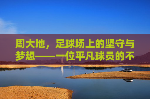 周大地,足球场上的坚守与梦想——一位平凡球员的不凡足迹,周大地,足球场上的坚守与梦想——一位平凡球员的不凡足迹