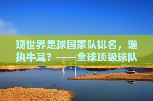 现世界足球国家队排名，谁执牛耳？——全球顶级球队实力深度解析，现世界足球国家队排名，谁执牛耳？——全球顶级球队实力深度解析